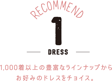RECOMMEND 1 -Dress- 1,000着以上の豊富なラインナップからお好みのドレスをチョイス。